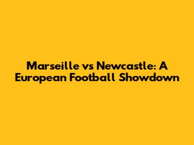 Marseille vs Newcastle: A European Football Showdown