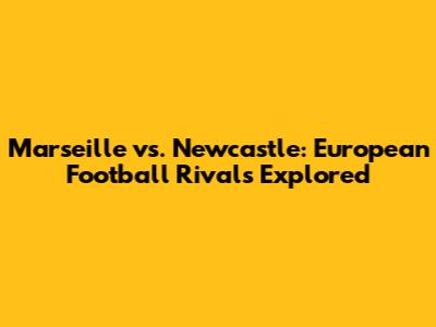 Marseille vs. Newcastle: European Football Rivals Explored