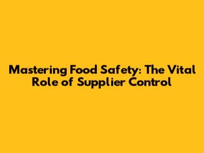 Mastering Food Safety: The Vital Role of Supplier Control