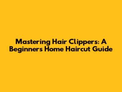 Mastering Hair Clippers: A Beginner's Home Haircut Guide