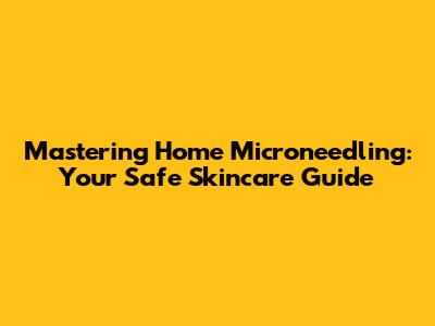 Mastering Home Microneedling: Your Safe Skincare Guide