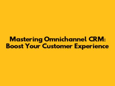 Mastering Omnichannel CRM: Boost Your Customer Experience