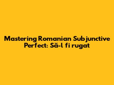 Mastering Romanian Subjunctive Perfect: 'Să-l fi rugat'