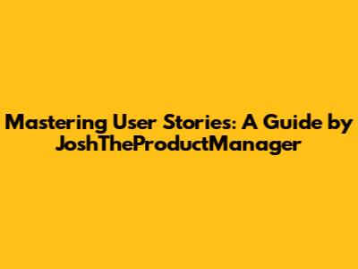 Mastering User Stories: A Guide by JoshTheProductManager