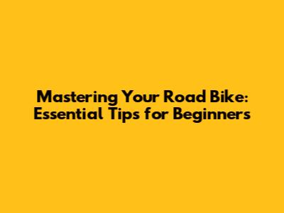 Mastering Your Road Bike: Essential Tips for Beginners