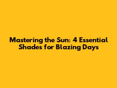 Mastering the Sun: 4 Essential Shades for Blazing Days