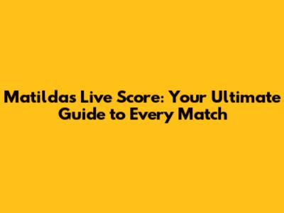 Matildas Live Score: Your Ultimate Guide to Every Match