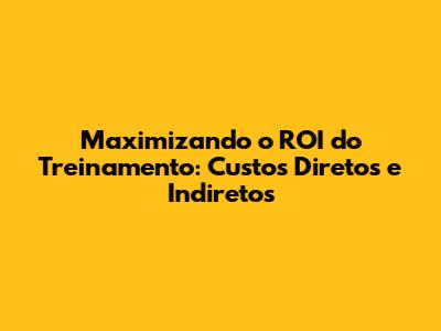 Maximizando o ROI do Treinamento: Custos Diretos e Indiretos