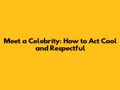Meet a Celebrity: How to Act Cool and Respectful