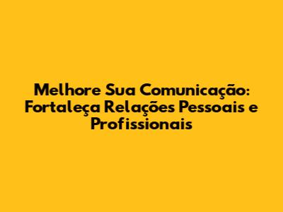 Melhore Sua Comunicação: Fortaleça Relações Pessoais e Profissionais