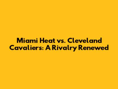 Miami Heat vs. Cleveland Cavaliers: A Rivalry Renewed