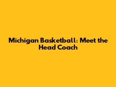 Michigan Basketball: Meet the Head Coach