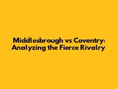 Middlesbrough vs Coventry: Analyzing the Fierce Rivalry