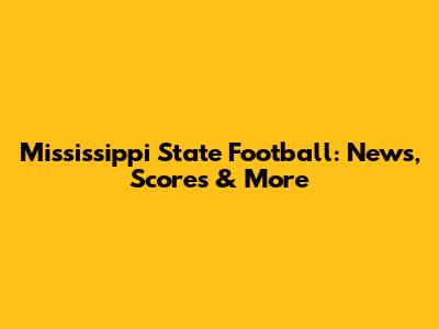 Mississippi State Football: News, Scores & More