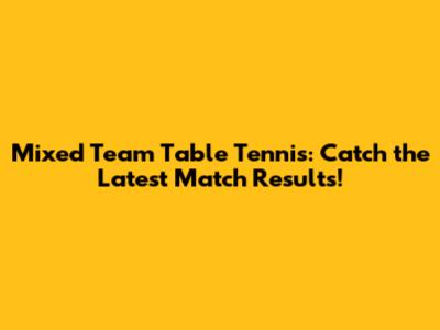 Mixed Team Table Tennis: Catch the Latest Match Results!