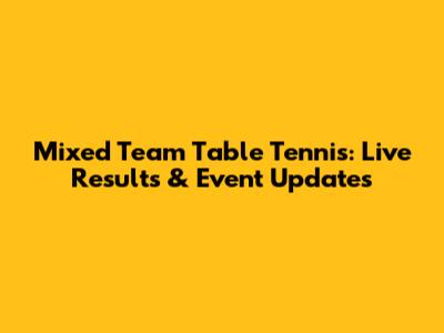 Mixed Team Table Tennis: Live Results & Event Updates