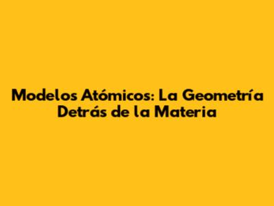 Modelos Atómicos: La Geometría Detrás de la Materia