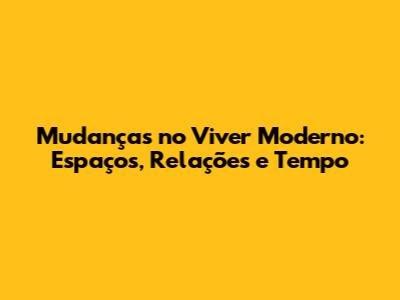 Mudanças no Viver Moderno: Espaços, Relações e Tempo
