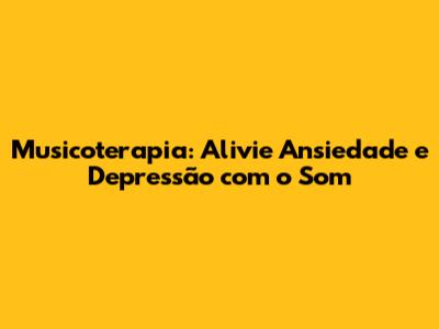 Musicoterapia: Alivie Ansiedade e Depressão com o Som
