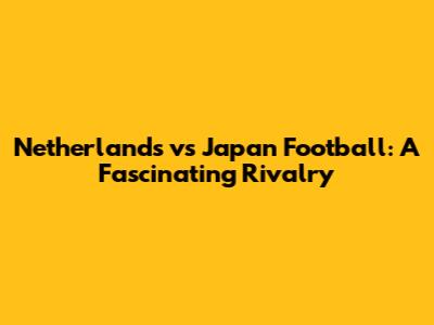 Netherlands vs Japan Football: A Fascinating Rivalry