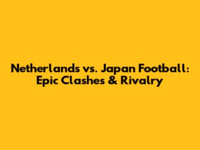 Netherlands vs. Japan Football: Epic Clashes & Rivalry