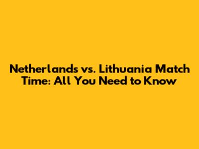 Netherlands vs. Lithuania Match Time: All You Need to Know