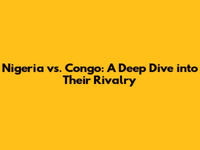 Nigeria vs. Congo: A Deep Dive into Their Rivalry