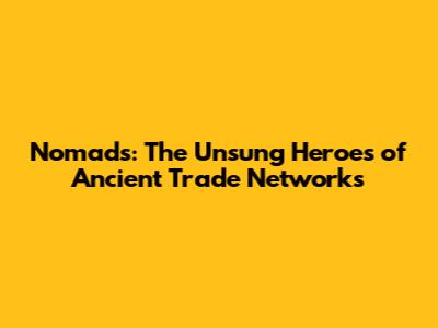 Nomads: The Unsung Heroes of Ancient Trade Networks
