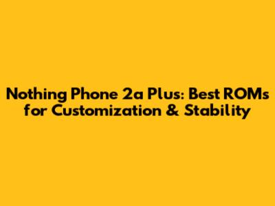 Nothing Phone 2a Plus: Best ROMs for Customization & Stability