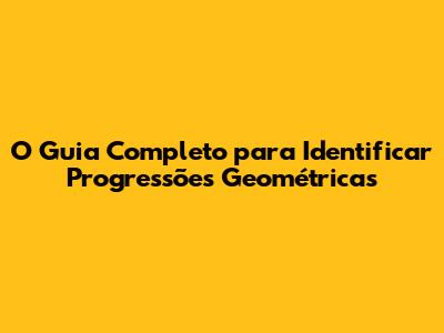 O Guia Completo para Identificar Progressões Geométricas