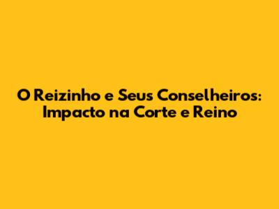 O Reizinho e Seus Conselheiros: Impacto na Corte e Reino