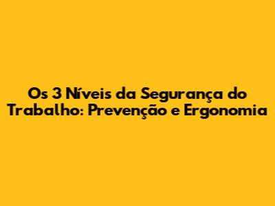 Os 3 Níveis da Segurança do Trabalho: Prevenção e Ergonomia