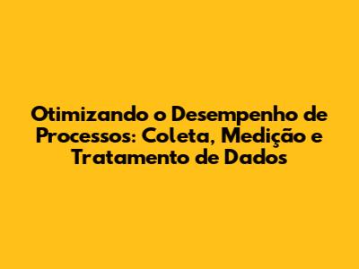 Otimizando o Desempenho de Processos: Coleta, Medição e Tratamento de Dados
