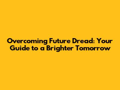 Overcoming Future Dread: Your Guide to a Brighter Tomorrow