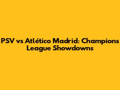 PSV vs Atlético Madrid: Champions League Showdowns