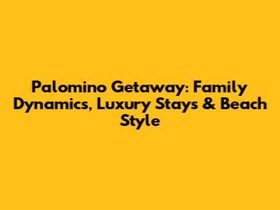 Palomino Getaway: Family Dynamics, Luxury Stays & Beach Style