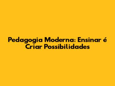 Pedagogia Moderna: Ensinar é Criar Possibilidades