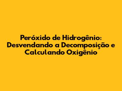 Peróxido de Hidrogênio: Desvendando a Decomposição e Calculando Oxigênio