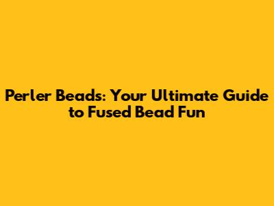 Perler Beads: Your Ultimate Guide to Fused Bead Fun