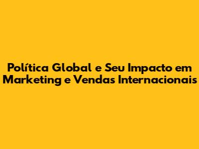 Política Global e Seu Impacto em Marketing e Vendas Internacionais