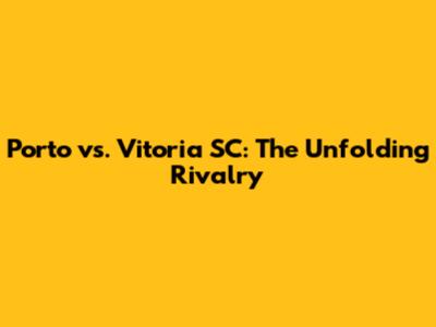 Porto vs. Vitoria SC: The Unfolding Rivalry