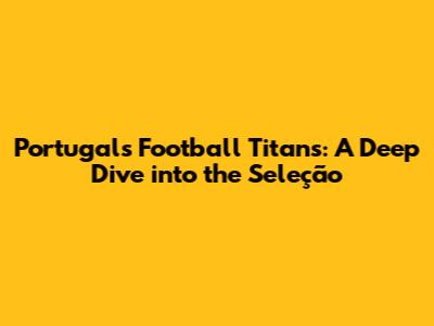 Portugal's Football Titans: A Deep Dive into the Seleção