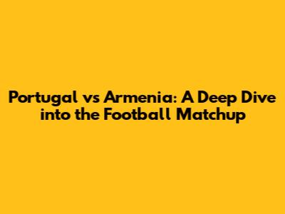 Portugal vs Armenia: A Deep Dive into the Football Matchup