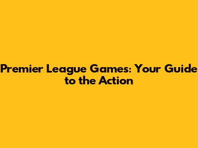 Premier League Games: Your Guide to the Action