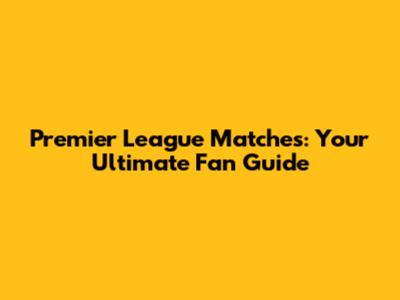 Premier League Matches: Your Ultimate Fan Guide