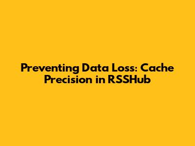 Preventing Data Loss: Cache Precision in RSSHub