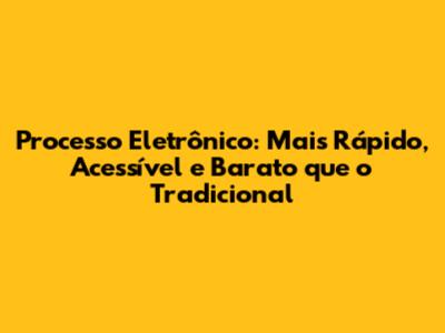 Processo Eletrônico: Mais Rápido, Acessível e Barato que o Tradicional