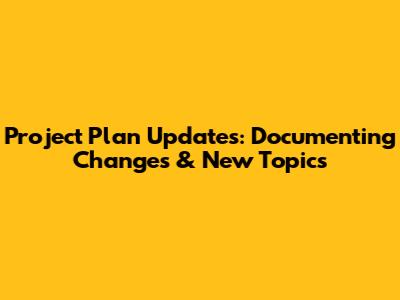 Project Plan Updates: Documenting Changes & New Topics