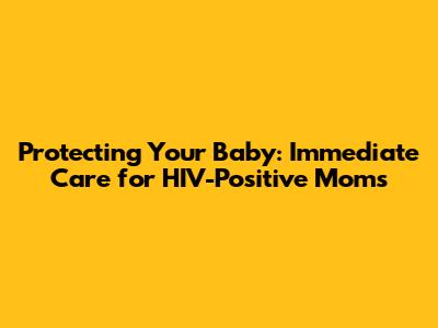 Protecting Your Baby: Immediate Care for HIV-Positive Moms