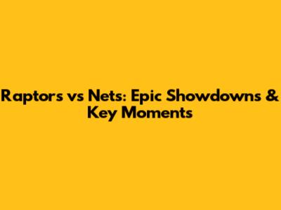 Raptors vs Nets: Epic Showdowns & Key Moments